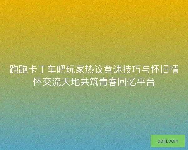 跑跑卡丁车吧玩家热议竞速技巧与怀旧情怀交流天地共筑青春回忆平台