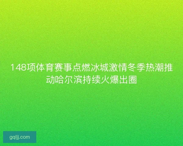 148项体育赛事点燃冰城激情冬季热潮推动哈尔滨持续火爆出圈