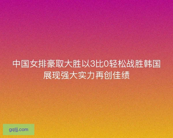 中国女排豪取大胜以3比0轻松战胜韩国展现强大实力再创佳绩 中国女排豪取大胜以3比0轻松战胜韩国展现强大实力再创佳绩