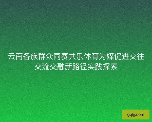 云南各族群众同赛共乐体育为媒促进交往交流交融新路径实践探索