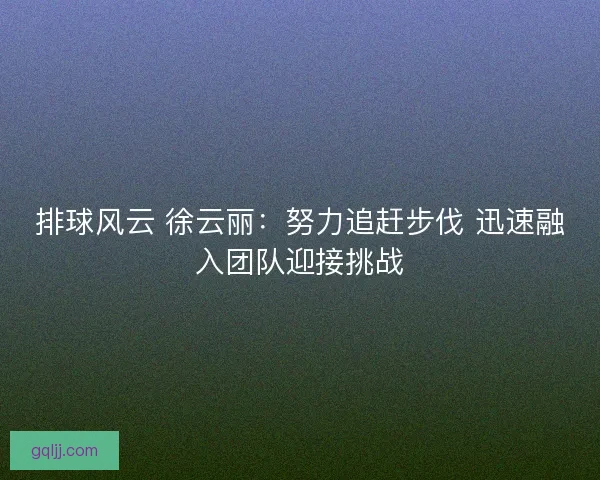 排球风云 徐云丽：努力追赶步伐 迅速融入团队迎接挑战