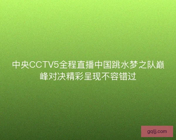 中央CCTV5全程直播中国跳水梦之队巅峰对决精彩呈现不容错过