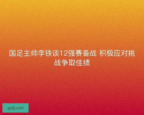 国足主帅李铁谈12强赛备战 积极应对挑战争取佳绩 国足主帅李铁谈12强赛备战 积极应对挑战争取佳绩