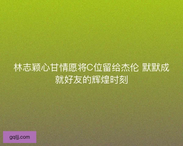林志颖心甘情愿将C位留给杰伦 默默成就好友的辉煌时刻 林志颖心甘情愿将C位留给杰伦 默默成就好友的辉煌时刻