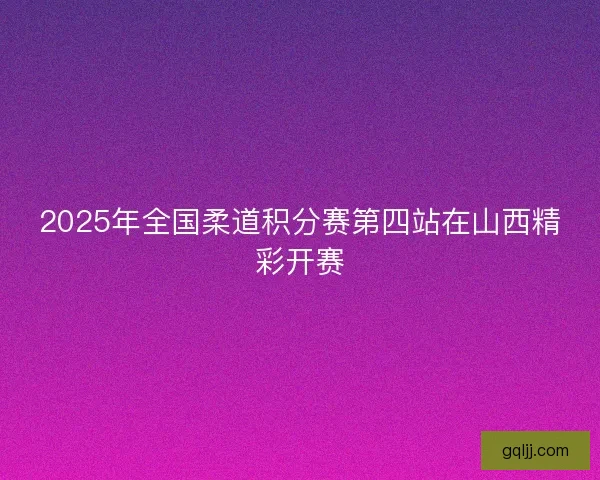 2025年全国柔道积分赛第四站在山西精彩开赛