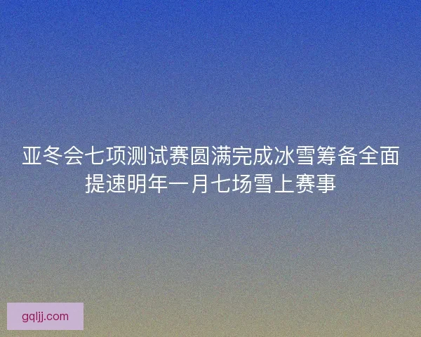 亚冬会七项测试赛圆满完成冰雪筹备全面提速明年一月七场雪上赛事