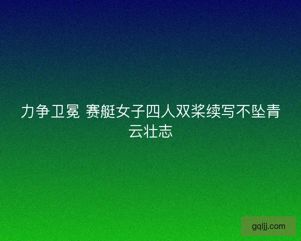 力争卫冕 赛艇女子四人双桨续写不坠青云壮志