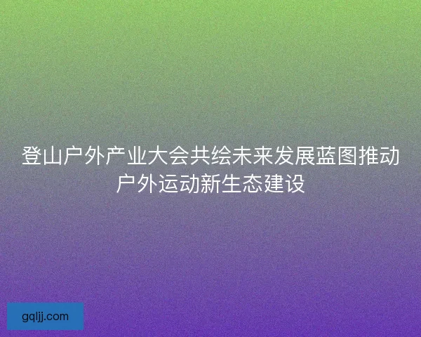 登山户外产业大会共绘未来发展蓝图推动户外运动新生态建设 登山户外产业大会共绘未来发展蓝图推动户外运动新生态建设
