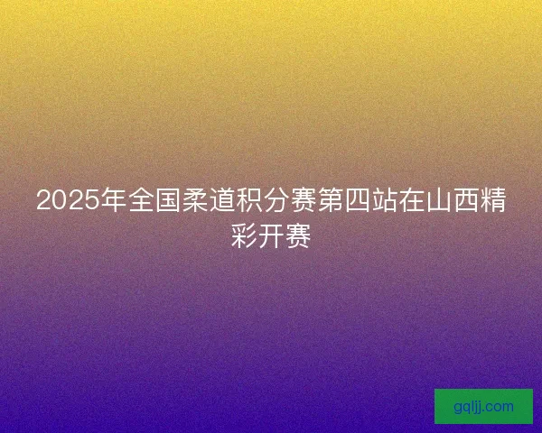 2025年全国柔道积分赛第四站在山西精彩开赛 2025年全国柔道积分赛第四站在山西精彩开赛