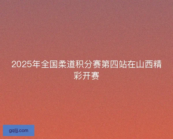 2025年全国柔道积分赛第四站在山西精彩开赛