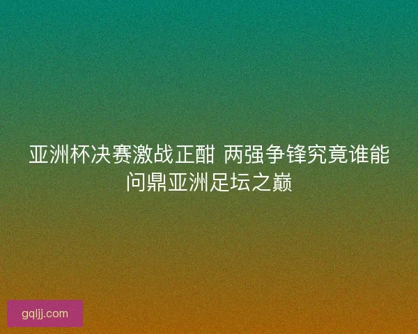 亚洲杯决赛激战正酣 两强争锋究竟谁能问鼎亚洲足坛之巅 亚洲杯决赛激战正酣 两强争锋究竟谁能问鼎亚洲足坛之巅