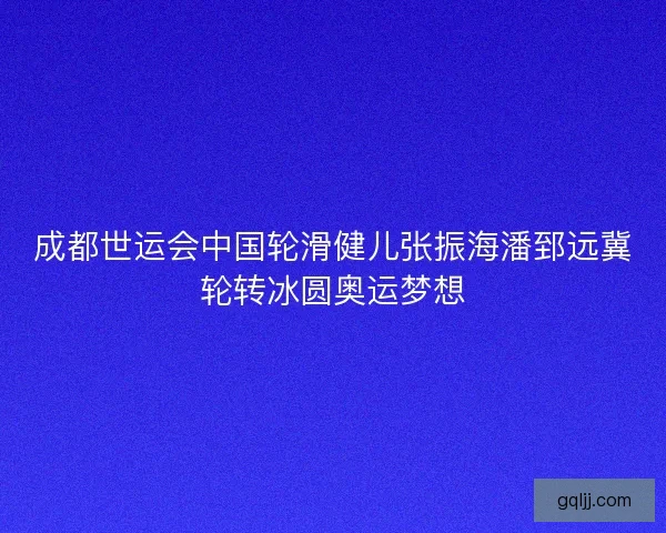 成都世运会中国轮滑健儿张振海潘郅远冀轮转冰圆奥运梦想