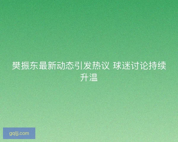 樊振东最新动态引发热议 球迷讨论持续升温