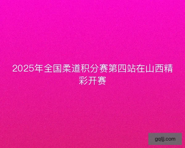 2025年全国柔道积分赛第四站在山西精彩开赛