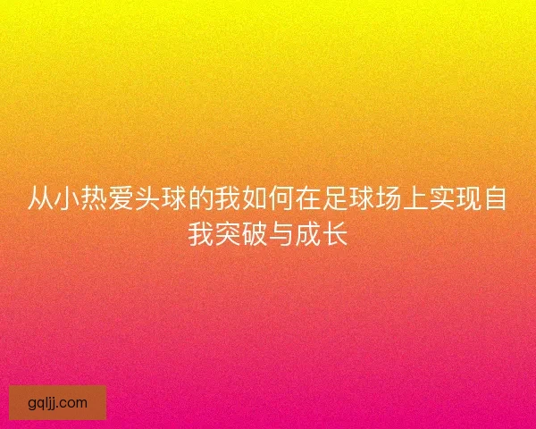 从小热爱头球的我如何在足球场上实现自我突破与成长 从小热爱头球的我如何在足球场上实现自我突破与成长