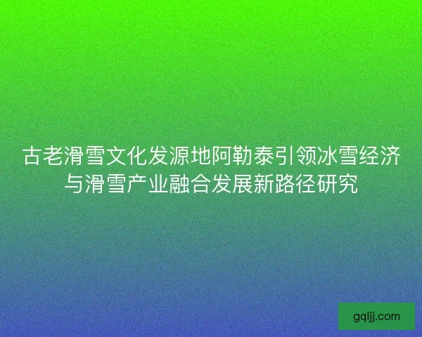 古老滑雪文化发源地阿勒泰引领冰雪经济与滑雪产业融合发展新路径研究 古老滑雪文化发源地阿勒泰引领冰雪经济与滑雪产业融合发展新路径研究