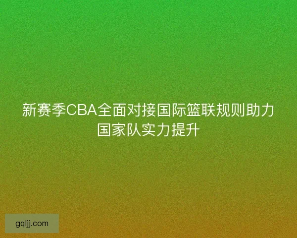 新赛季CBA全面对接国际篮联规则助力国家队实力提升 新赛季CBA全面对接国际篮联规则助力国家队实力提升