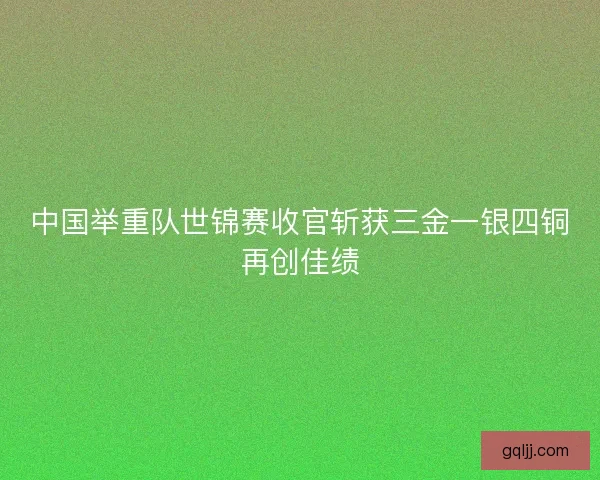 中国举重队世锦赛收官斩获三金一银四铜再创佳绩 中国举重队世锦赛收官斩获三金一银四铜再创佳绩