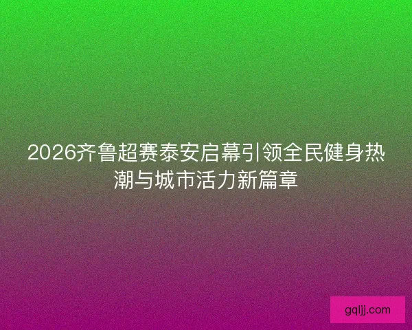 2026齐鲁超赛泰安启幕引领全民健身热潮与城市活力新篇章 2026齐鲁超赛泰安启幕引领全民健身热潮与城市活力新篇章